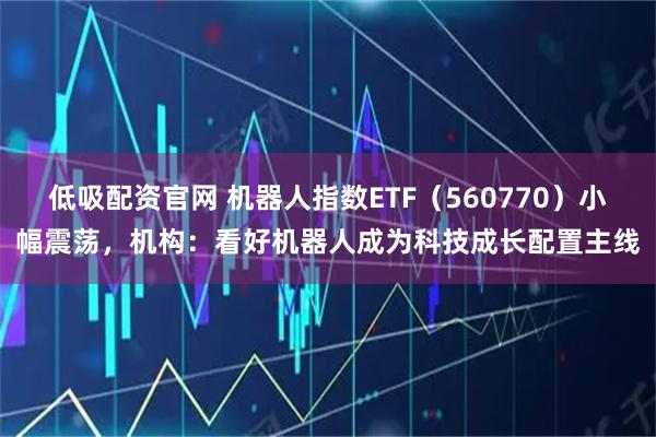 低吸配资官网 机器人指数ETF（560770）小幅震荡，机构：看好机器人成为科技成长配置主线
