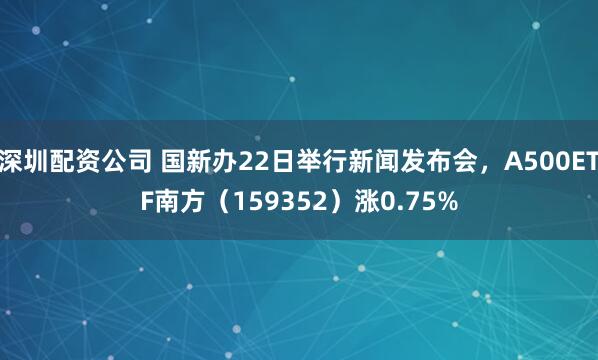 深圳配资公司 国新办22日举行新闻发布会，A500ETF南方（159352）涨0.75%