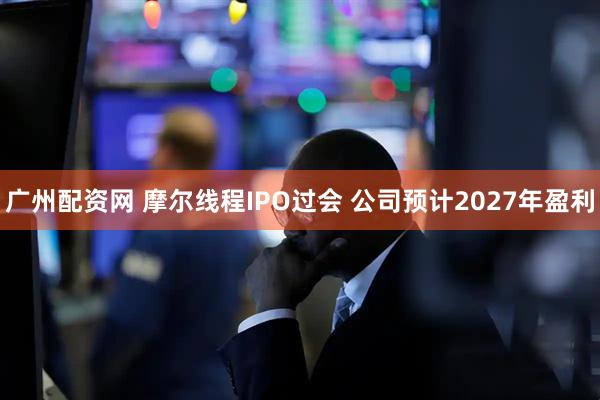 广州配资网 摩尔线程IPO过会 公司预计2027年盈利