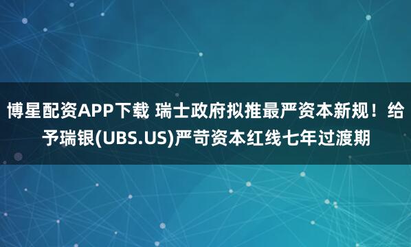 博星配资APP下载 瑞士政府拟推最严资本新规！给予瑞银(UBS.US)严苛资本红线七年过渡期