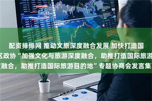 配资排排网 推动文旅深度融合发展 加快打造国际旅游目的地——自治区政协“加强文化与旅游深度融合，助推打造国际旅游目的地”专题协商会发言集萃