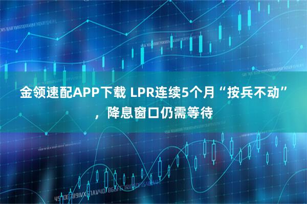 金领速配APP下载 LPR连续5个月“按兵不动”，降息窗口仍需等待