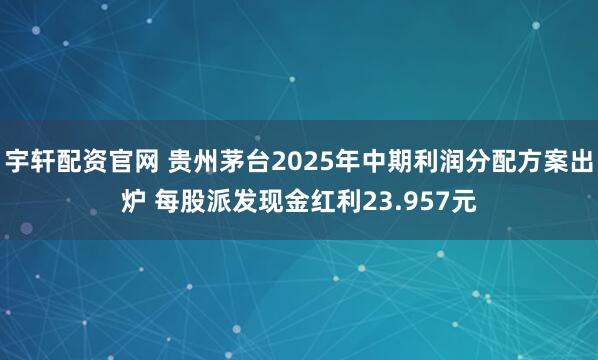 宇轩配资官网 贵州茅台2025年中期利润分配方案出炉 每股派发现金红利23.957元