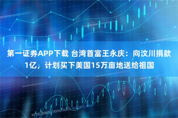 第一证券APP下载 台湾首富王永庆：向汶川捐款1亿，计划买下美国15万亩地送给祖国