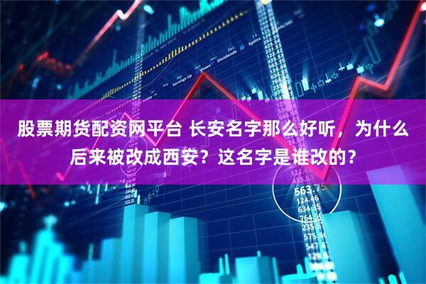 股票期货配资网平台 长安名字那么好听，为什么后来被改成西安？这名字是谁改的？