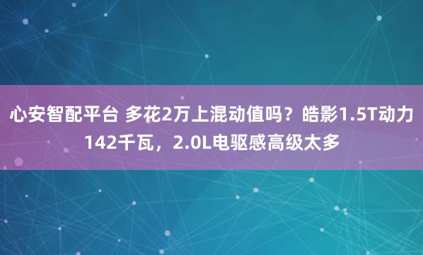 心安智配平台 多花2万上混动值吗？皓影1.5T动力142千瓦，2.0L电驱感高级太多