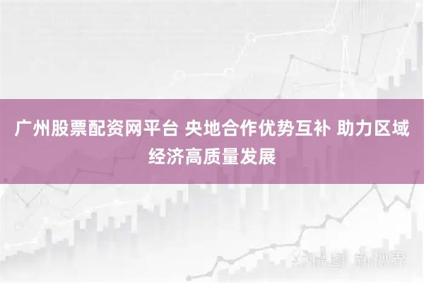 广州股票配资网平台 央地合作优势互补 助力区域经济高质量发展
