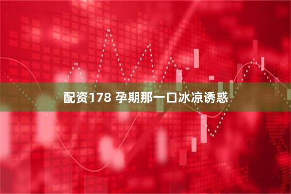 配资178 孕期那一口冰凉诱惑