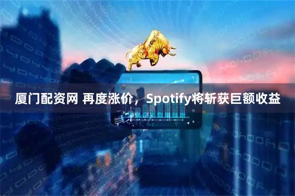 厦门配资网 再度涨价，Spotify将斩获巨额收益