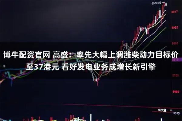 博牛配资官网 高盛：率先大幅上调潍柴动力目标价至37港元 看好发电业务成增长新引擎