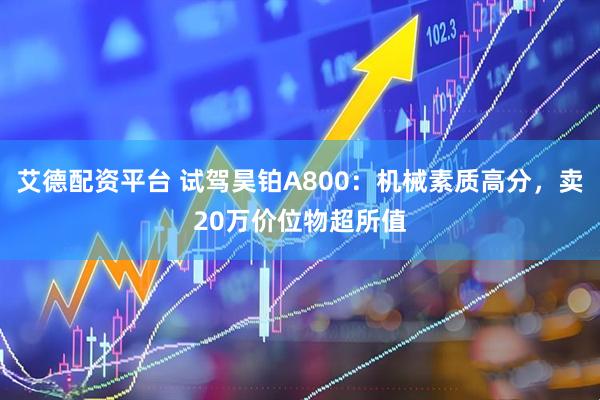 艾德配资平台 试驾昊铂A800：机械素质高分，卖20万价位物超所值