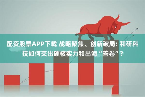配资股票APP下载 战略聚焦、创新破局: 和研科技如何交出硬核实力和出海“答卷”?