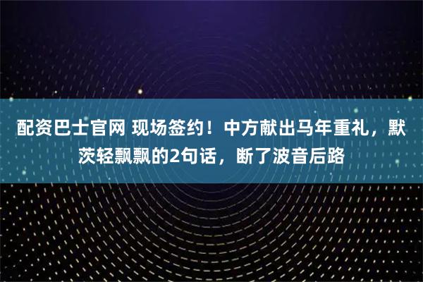配资巴士官网 现场签约！中方献出马年重礼，默茨轻飘飘的2句话，断了波音后路