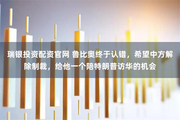 瑞银投资配资官网 鲁比奥终于认错，希望中方解除制裁，给他一个陪特朗普访华的机会
