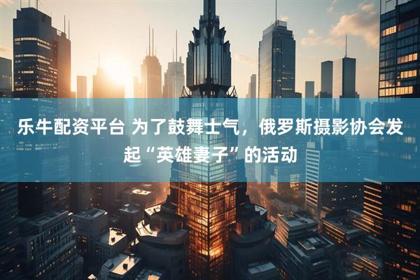乐牛配资平台 为了鼓舞士气，俄罗斯摄影协会发起“英雄妻子”的活动