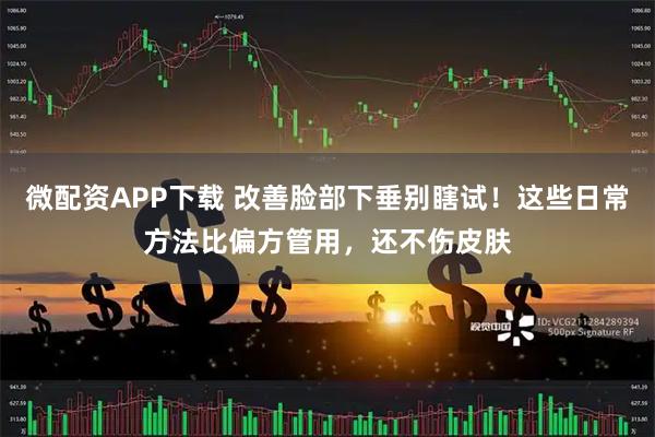 微配资APP下载 改善脸部下垂别瞎试！这些日常方法比偏方管用，还不伤皮肤