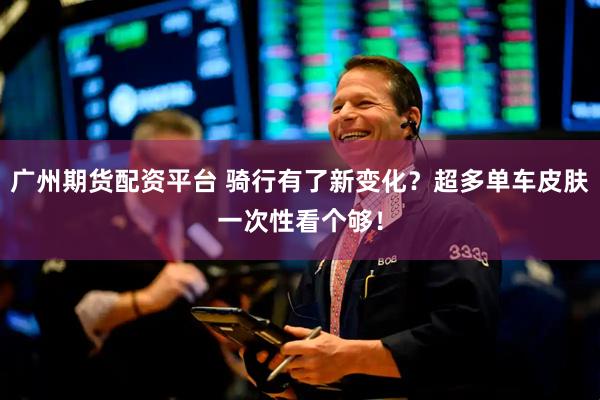 广州期货配资平台 骑行有了新变化？超多单车皮肤一次性看个够！