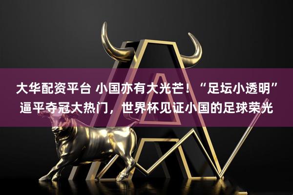 大华配资平台 小国亦有大光芒！“足坛小透明”逼平夺冠大热门，世界杯见证小国的足球荣光