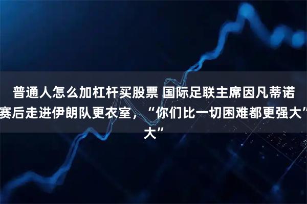 普通人怎么加杠杆买股票 国际足联主席因凡蒂诺赛后走进伊朗队更衣室，“你们比一切困难都更强大”